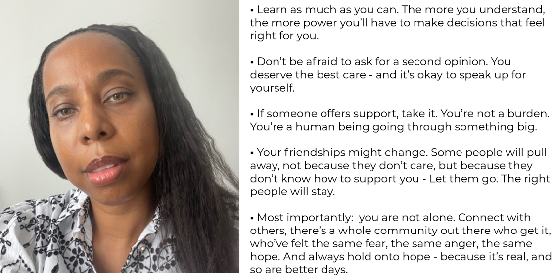 on the left hand side there is a selfie of a woman looking into the camera and wearing a black and white patterned shirt. She has black hair past shoulder length and is wearing a black headband. The right hand side of the image has text which says:   • Learn as much as you can. The more you understand,         the more power you’ll have to make decisions that feel right for you.  • Don’t be afraid to ask for a second opinion. You deserve the best care - and it’s okay to speak up for yourself.  • If someone offers support, take it. You’re not a burden. You’re a human being going through something big.  • Your friendships might change. Some people will pull away, not because they don’t care, but because they don’t know how to support you - Let them go. The right people will stay.  • Most importantly:  you are not alone. Connect with others, there’s a whole community out there who get it, who’ve felt the same fear, the same anger, the same hope. And always hold onto hope - because it’s real, and so are better days.