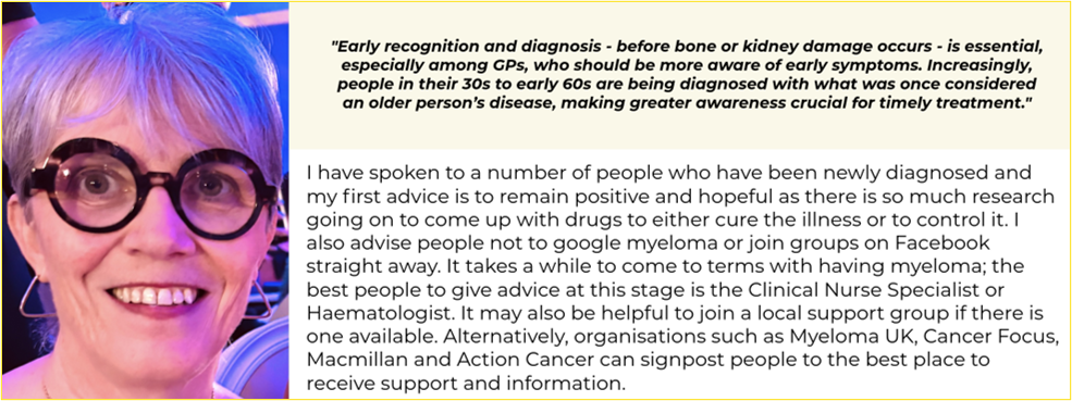 On the left there is an image of Bronagh. She has short silver hair and is smiling with her teeth. She is wearing thick circular black glasses and triangular silver earrings. On the right there is quote from Bronagh at the top which says "Early recognition and diagnosis - before bone or kidney damage occurs - is essential, especially among GPs, who should be more aware of early symptoms. Increasingly people in their 30s to early 60s are being diagnosed with what was once considered an older persons disease, making greater awareness crucial for timely treatment." Below this there is text, also from Bronagh which says - I have spoken to a number of people who have been newly diagnosed and my first advice is to remain positive and hopeful as there is so much research going on to come up with drugs to either cure the illness of to control it. I also advise people not to google myeloma or join groups on Facebook straight away. It takes a wile to come to terms with having myeloma; the best people to give advice at this stage is the Clinical Nurse Specialist or Haematologist, It may also be helpful to join a local support group if there is one available. Alternatively, orgnaisations such as Myeloma UK, Cancer Focus, Macmillan and Action Cancer can signpost people to the best place to receive support and information. 