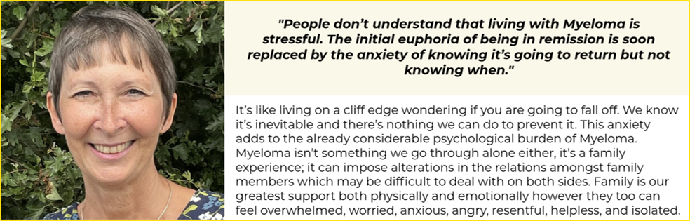 On the left hand side is a woman (Paula) smiling at the camera wearing a black, bllue, green and white t-shirt with flowers on. On the right there is a quote at the top which says "People don’t understand that living with Myeloma is stressful. The initial euphoria of being in remission is soon replaced by the anxiety of knowing it’s going to return but not knowing when." Below this there is text which says: It’s like living on a cliff edge wondering if you are going to fall off. We know it’s inevitable and there’s nothing we can do to prevent it. This anxiety adds to the already considerable psychological burden of Myeloma. Myeloma isn’t something we go through alone either, it’s a family experience; it can impose alterations in the relations amongst family members which may be difficult to deal with on both sides. Family is our greatest support both physically and emotionally however they too can feel overwhelmed, worried, anxious, angry, resentful, helpless, and isolated.