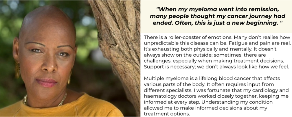 A woman (Sharon) on the left looking into the camera and standing next to a tree wearing large gold earrings and a yellow jumper. The right hand side of the image has a box at the top in yellow with the text: "When my myeloma went into remission many people thought my cancer journey had ended. Often, this is just a new beginning." Below this box is the text: There is a roller-coaster of emotions. Many don't realise how unpredictable this disease can be. Fatigue and pain are real. It's exhausting both physically and mentally. It doesn't always show on the outside; sometimes, there are challenges, especially when making treatment decision. Support is necessary; we don't always look like how we feel. Multiple myeloma is a lifelong blood cancer that affects various parts of the body. It often requires input from different specialists. I was fortunate that my cardiology and haematology doctors worked closely together, keeping me informed at every step. Understanding my condition allowed me to make informed decisions about my treatment options